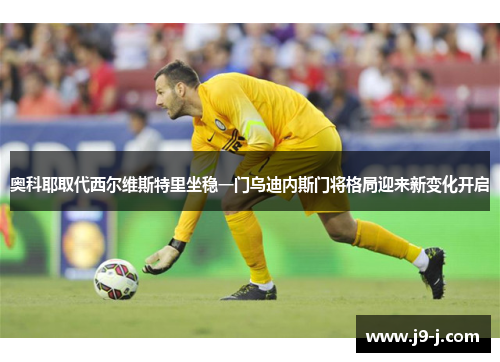 奥科耶取代西尔维斯特里坐稳一门乌迪内斯门将格局迎来新变化开启 奥科耶取代西尔维斯特里坐稳一门乌迪内斯门将格局迎来新变化开启