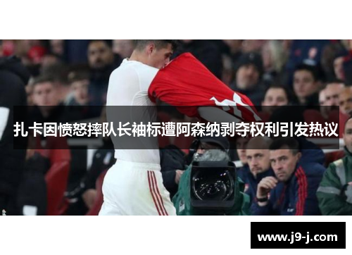 扎卡因愤怒摔队长袖标遭阿森纳剥夺权利引发热议 扎卡因愤怒摔队长袖标遭阿森纳剥夺权利引发热议