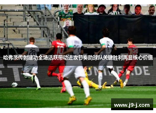 哈弗茨传射建功全场活跃带动进攻节奏助球队关键胜利再显核心价值 哈弗茨传射建功全场活跃带动进攻节奏助球队关键胜利再显核心价值