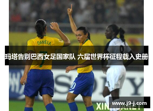 玛塔告别巴西女足国家队 六届世界杯征程载入史册