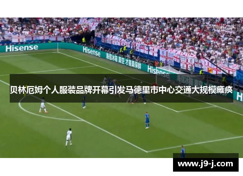 贝林厄姆个人服装品牌开幕引发马德里市中心交通大规模瘫痪