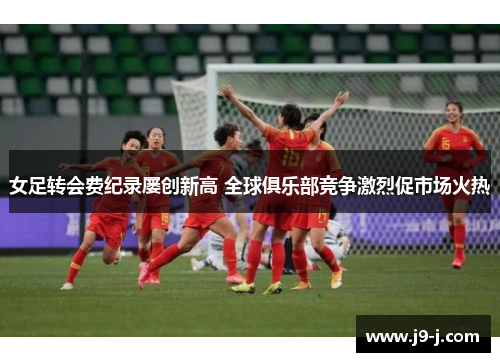 女足转会费纪录屡创新高 全球俱乐部竞争激烈促市场火热