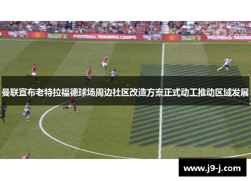 曼联宣布老特拉福德球场周边社区改造方案正式动工推动区域发展