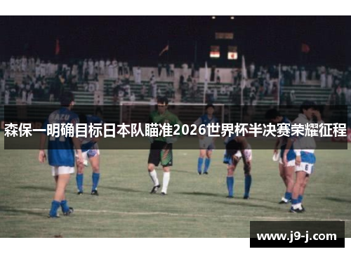 森保一明确目标日本队瞄准2026世界杯半决赛荣耀征程