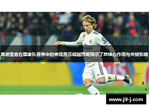 莫德里奇在国家队赛事中的表现是否超越预期揭示了其核心作用与关键影响