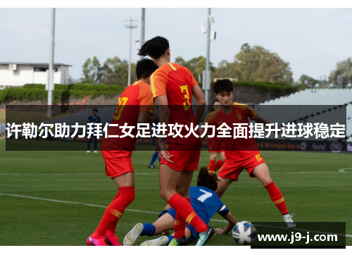 许勒尔助力拜仁女足进攻火力全面提升进球稳定